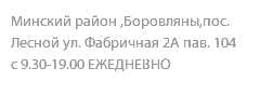 Минский район ,Боровляны,пос. Лесной ул. Фабричная 2А пав. 104 с 9.30-19.00 ЕЖЕДНЕВНО